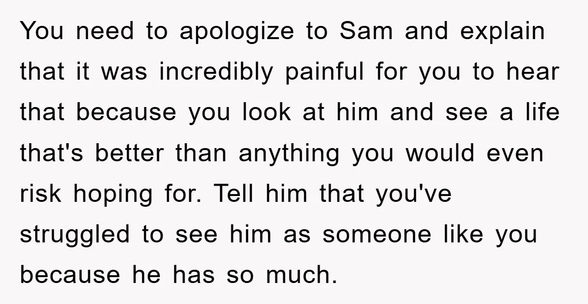 You need to apologize to Sam and explain that it was incredibly painful for you to hear that because you look at him and see a life that's better than...