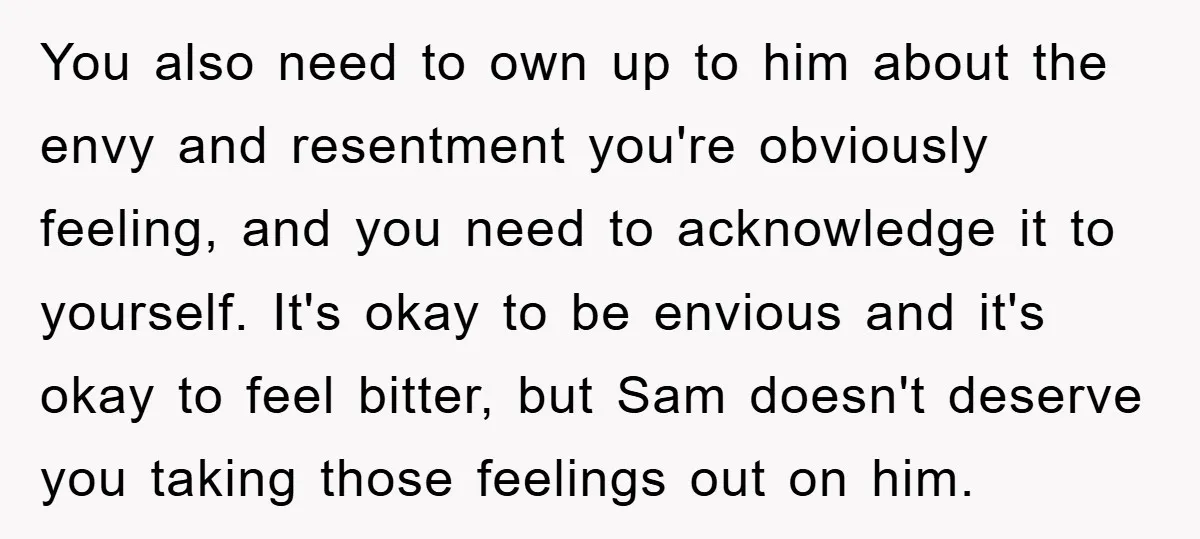 You also need to own up to him about the envy and resentment you're obviously feeling, and you need to acknowledge it to yourself. It's okay to be envious and...