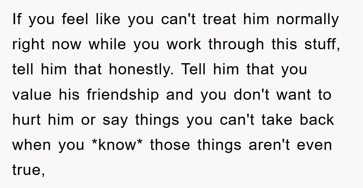 If you feel like you can't treat him normally right now while you work through this stuff, tell him that honestly. Tell him that you value his friendship and you...