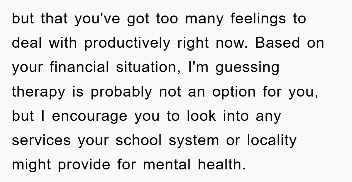 but that you've got too many feelings to deal with productively right now. Based on your financial situation, I'm guessing therapy is probably not an option for you, but I...
