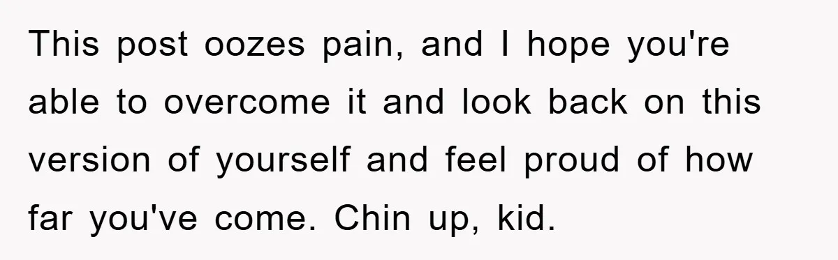This post oozes pain, and I hope you're able to overcome it and look back on this version of yourself and feel proud of how far you've come. Chin up,...