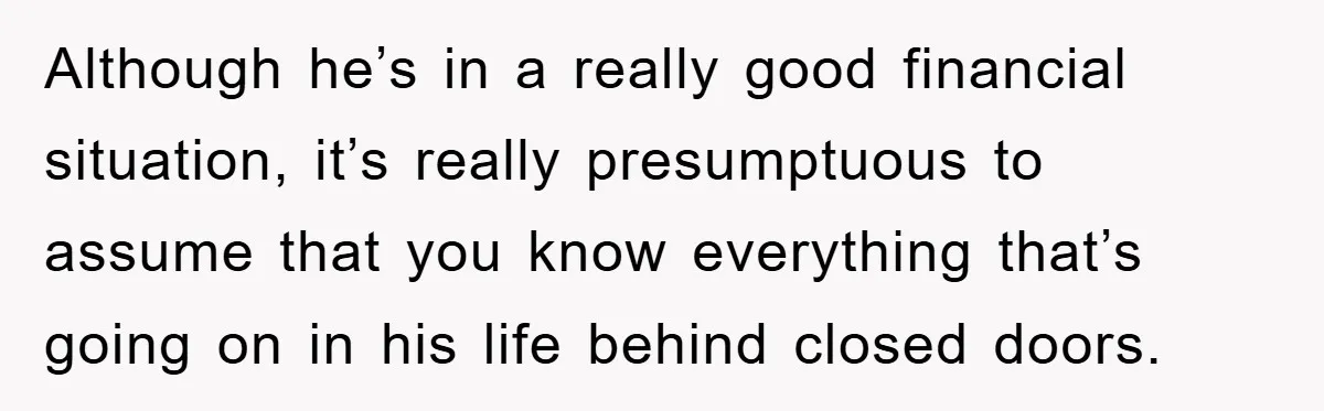Although he’s in a really good financial situation, it’s really presumptuous to assume that you know everything that’s going on in his life behind closed doors.