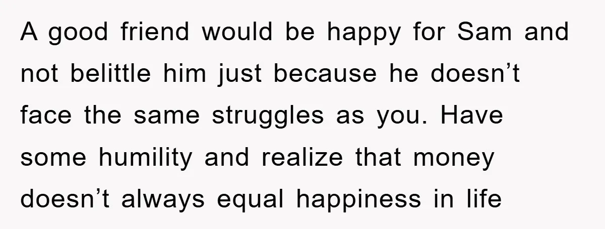 A good friend would be happy for Sam and not belittle him just because he doesn’t face the same struggles as you. Have some humility and realize that money doesn’t...