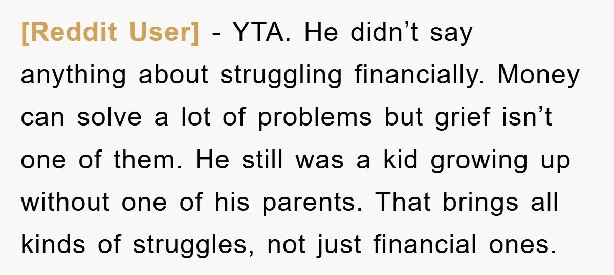 [Reddit User] − YTA. He didn’t say anything about struggling financially. Money can solve a lot of problems but grief isn’t one of them. He still was a kid growing...