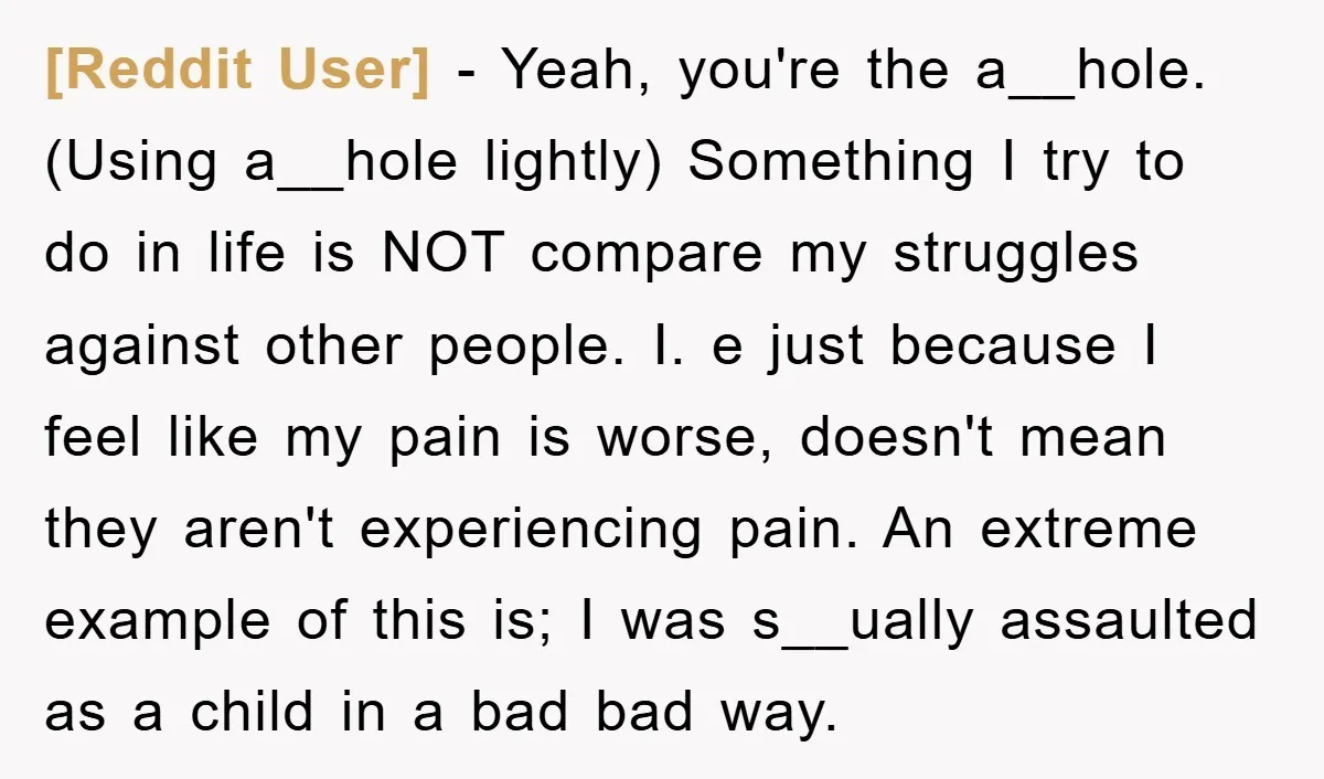 [Reddit User] − Yeah, you're the a__hole. (Using a__hole lightly) Something I try to do in life is NOT compare my struggles against other people. I. e just because I...