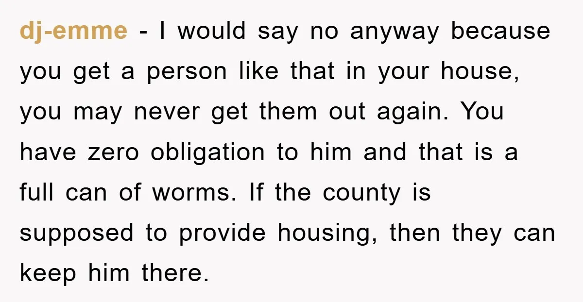 dj-emme - I would say no anyway because you get a person like that in your house, you may never get them out again. You have zero obligation to him...