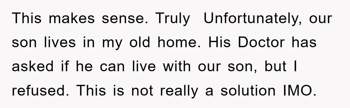 This makes sense. Truly Unfortunately, our son lives in my old home. His Doctor has asked if he can live with our son, but I refused. This is not really...