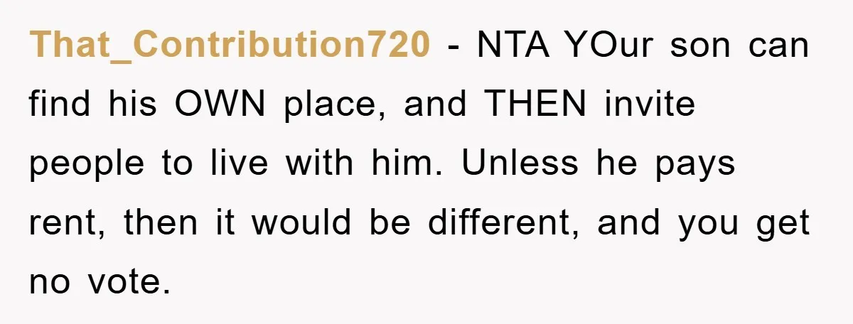 That_Contribution720 - NTA YOur son can find his OWN place, and THEN invite people to live with him. Unless he pays rent, then it would be different, and you get...