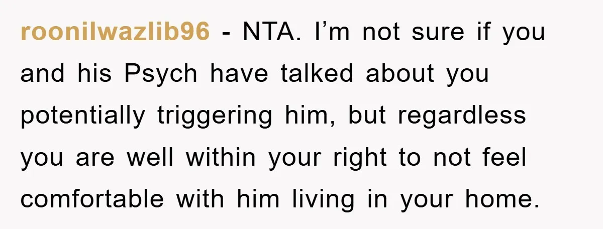 roonilwazlib96 - NTA. I’m not sure if you and his Psych have talked about you potentially triggering him, but regardless you are well within your right to not feel comfortable...