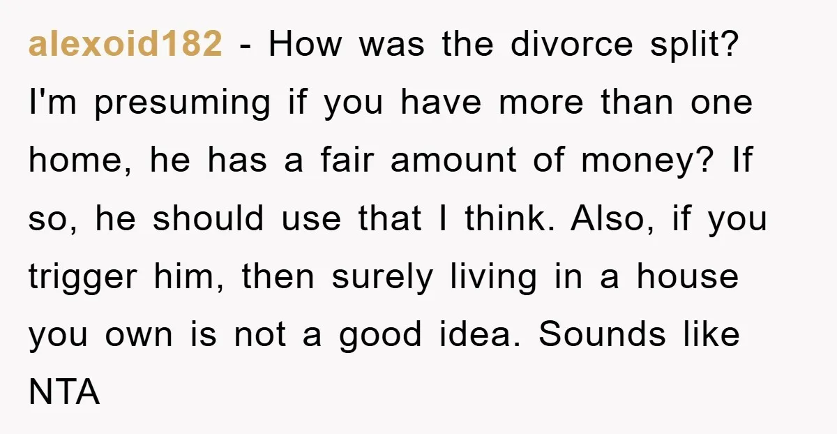 alexoid182 - How was the divorce split? I'm presuming if you have more than one home, he has a fair amount of money? If so, he should use that I...