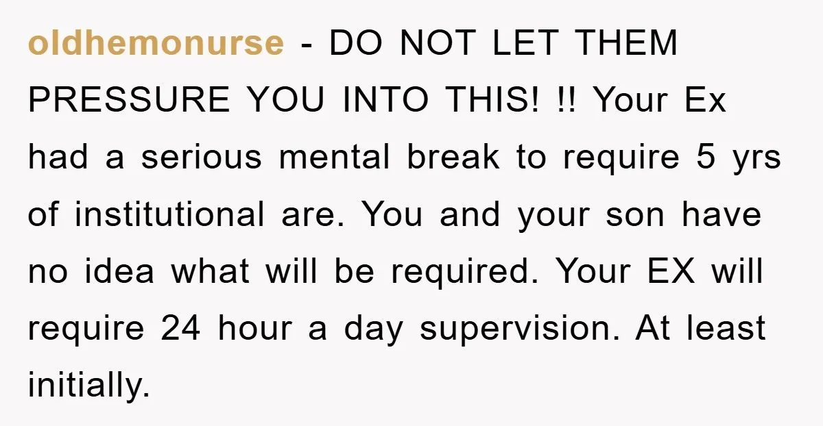 oldhemonurse - DO NOT LET THEM PRESSURE YOU INTO THIS! !! Your Ex had a serious mental break to require 5 yrs of institutional are. You and your son have...