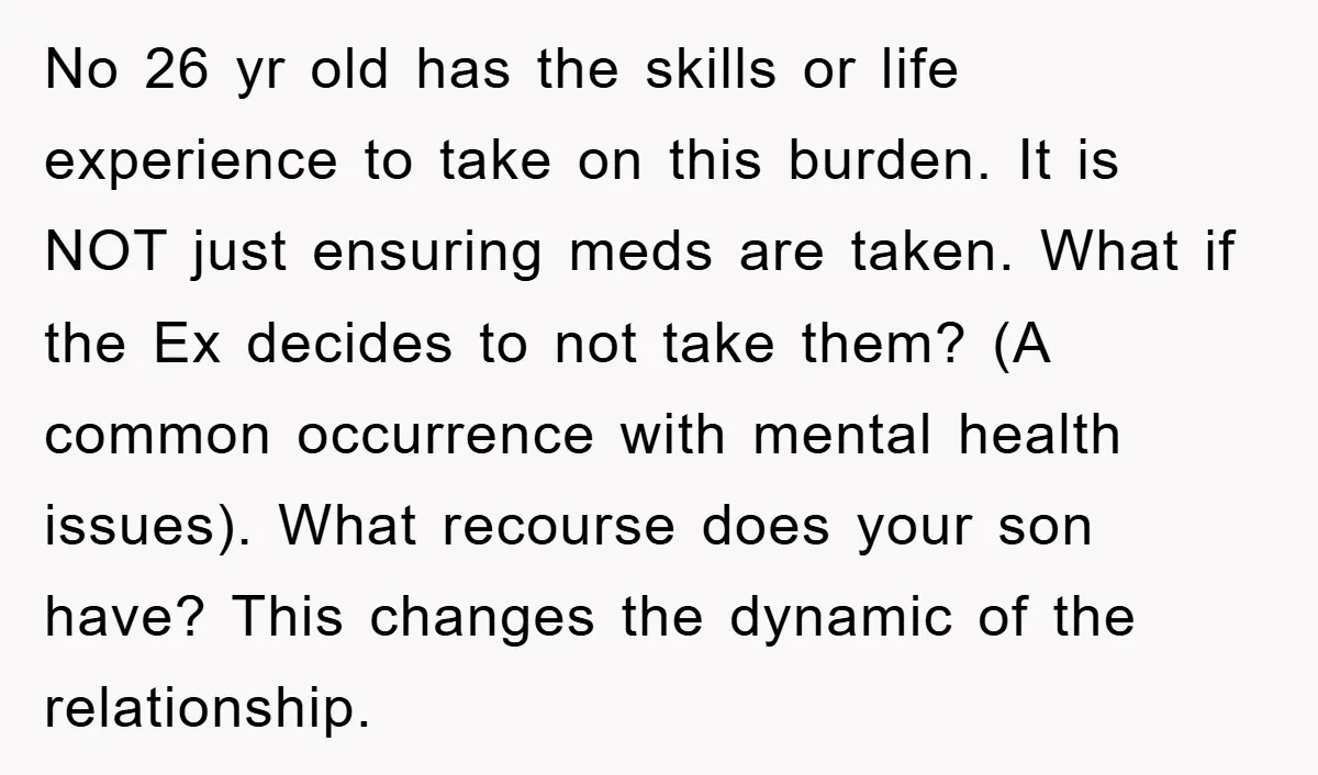 No 26 yr old has the skills or life experience to take on this burden. It is NOT just ensuring meds are taken. What if the Ex decides to not...