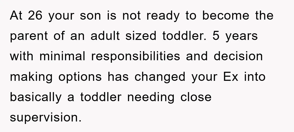 At 26 your son is not ready to become the parent of an adult sized toddler. 5 years with minimal responsibilities and decision making options has changed your Ex into...