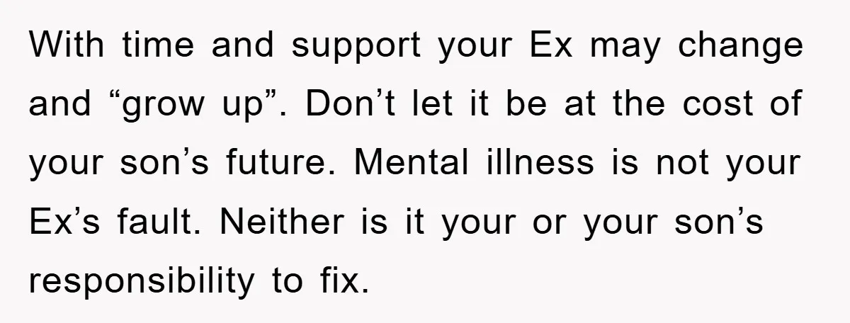 With time and support your Ex may change and “grow up”. Don’t let it be at the cost of your son’s future. Mental illness is not your Ex’s fault. Neither...