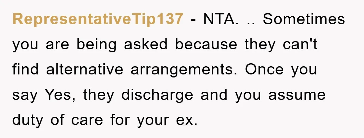 RepresentativeTip137 - NTA. .. Sometimes you are being asked because they can't find alternative arrangements. Once you say Yes, they discharge and you assume duty of care for your ex.