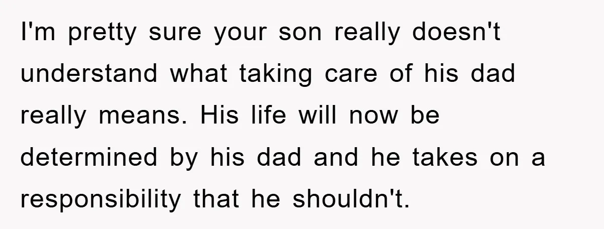 I'm pretty sure your son really doesn't understand what taking care of his dad really means. His life will now be determined by his dad and he takes on a...