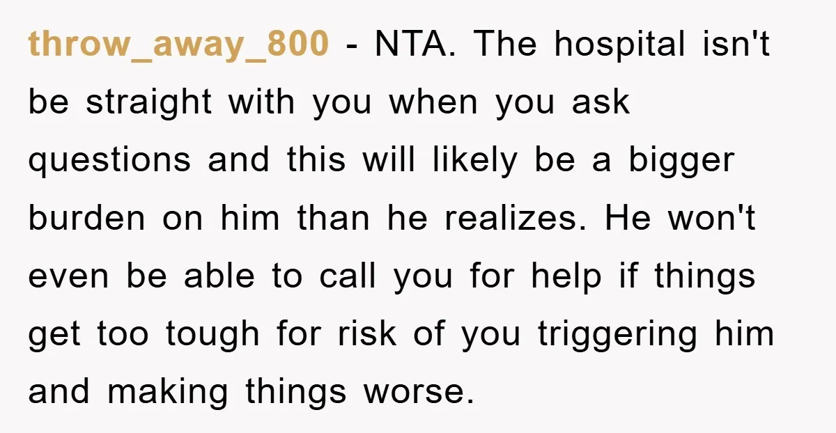 throw_away_800 - NTA. The hospital isn't be straight with you when you ask questions and this will likely be a bigger burden on him than he realizes. He won't even...