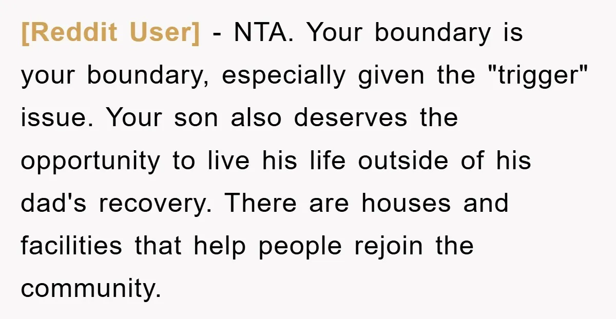 [Reddit User] - NTA. Your boundary is your boundary, especially given the "trigger" issue. Your son also deserves the opportunity to live his life outside of his dad's recovery. There...