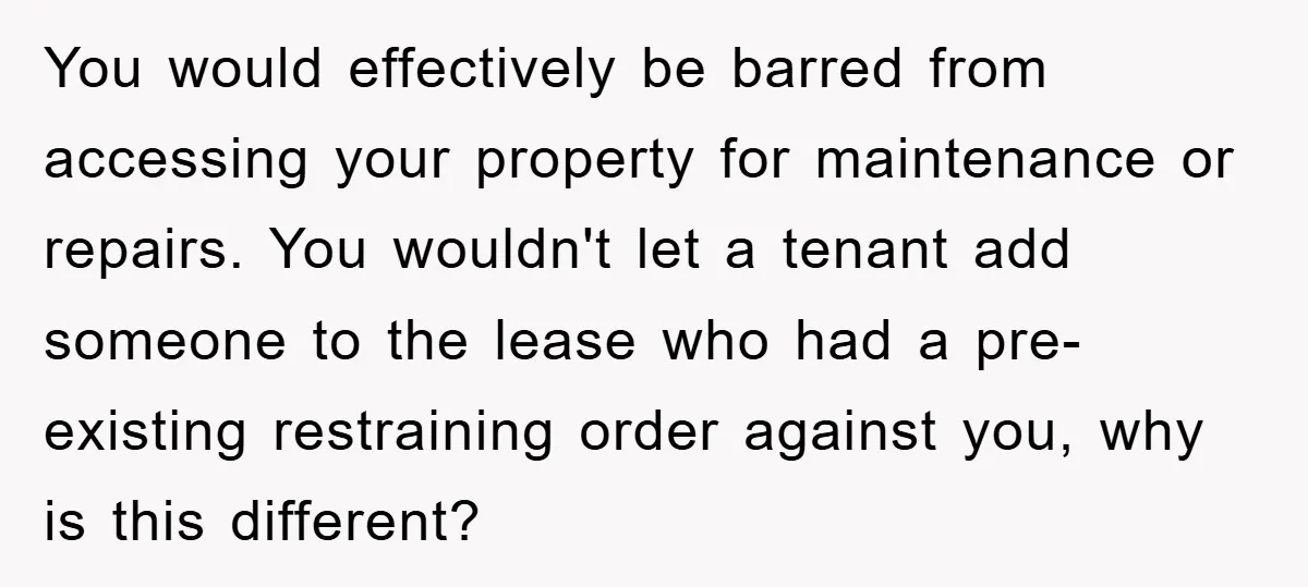 You would effectively be barred from accessing your property for maintenance or repairs. You wouldn't let a tenant add someone to the lease who had a pre-existing restraining order against...