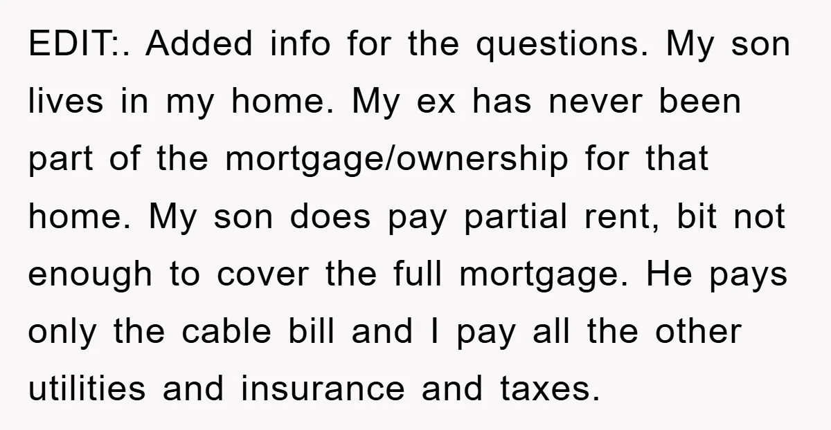 EDIT:. Added info for the questions. My son lives in my home. My ex has never been part of the mortgage/ownership for that home. My son does pay partial rent,...