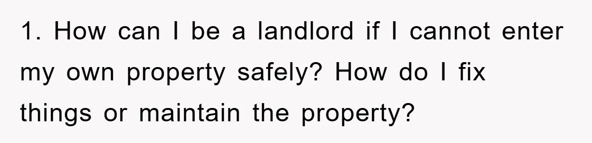 1. How can I be a landlord if I cannot enter my own property safely? How do I fix things or maintain the property?