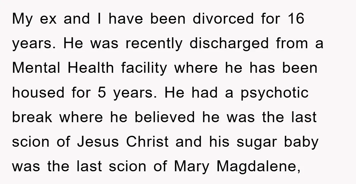 My ex and I have been divorced for 16 years. He was recently discharged from a Mental Health facility where he has been housed for 5 years. He had a...