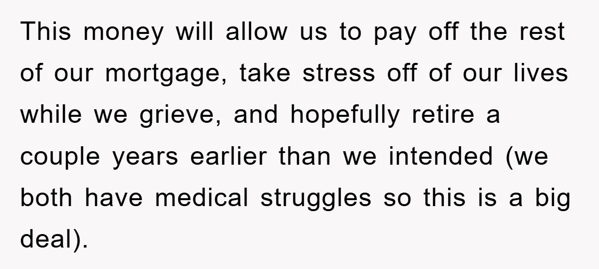 This money will allow us to pay off the rest of our mortgage, take stress off of our lives while we grieve, and hopefully retire a couple years earlier than...