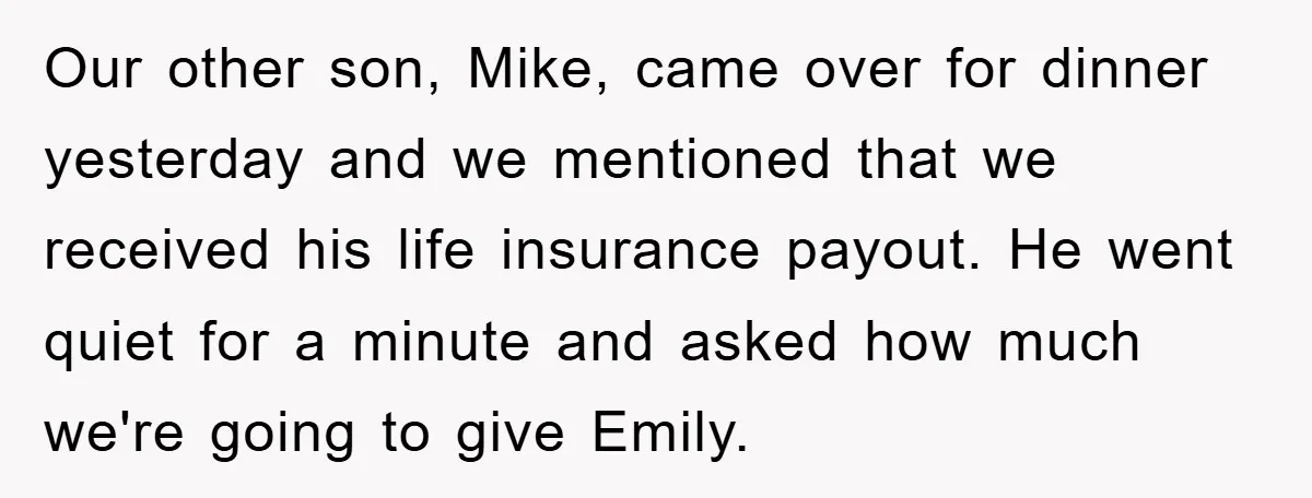 Our other son, Mike, came over for dinner yesterday and we mentioned that we received his life insurance payout. He went quiet for a minute and asked how much we're...