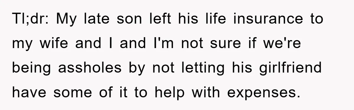 Tl;dr: My late son left his life insurance to my wife and I and I'm not sure if we're being assholes by not letting his girlfriend have some of it...