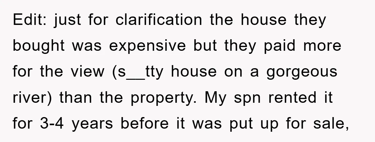 Edit: just for clarification the house they bought was expensive but they paid more for the view (s__tty house on a gorgeous river) than the property. My spn rented it...