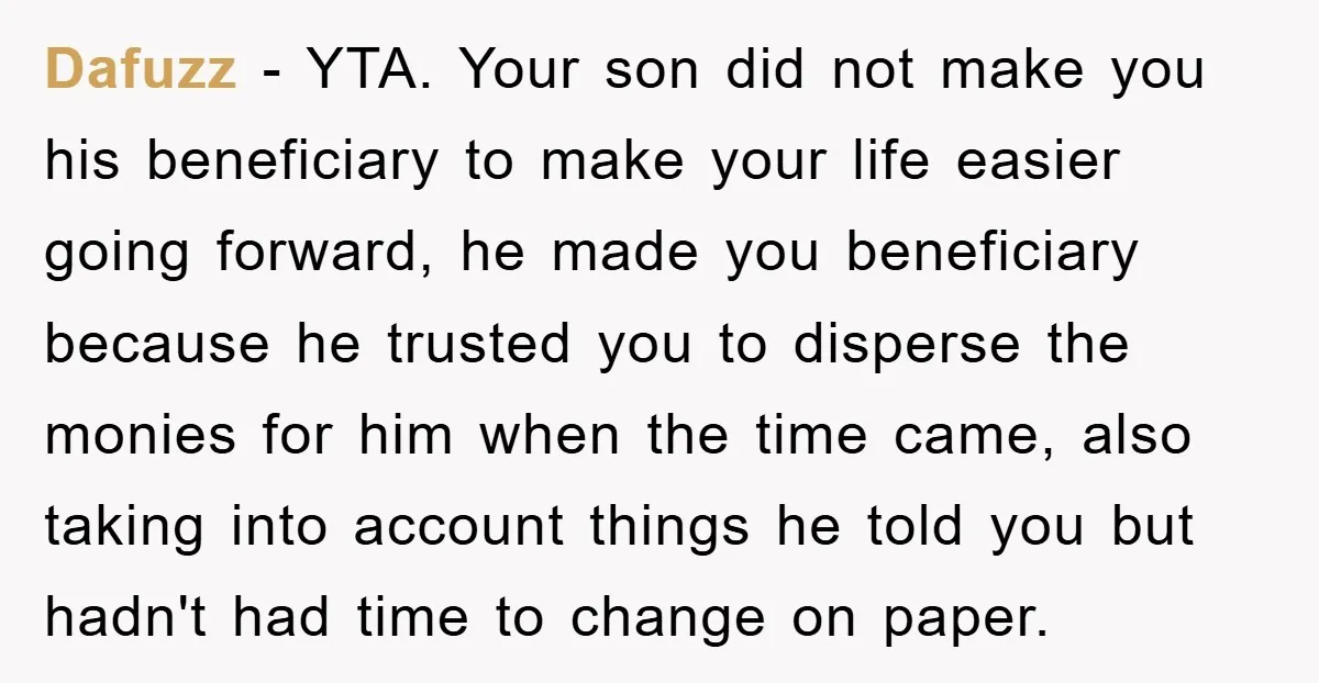 Dafuzz - YTA. Your son did not make you his beneficiary to make your life easier going forward, he made you beneficiary because he trusted you to disperse the monies...