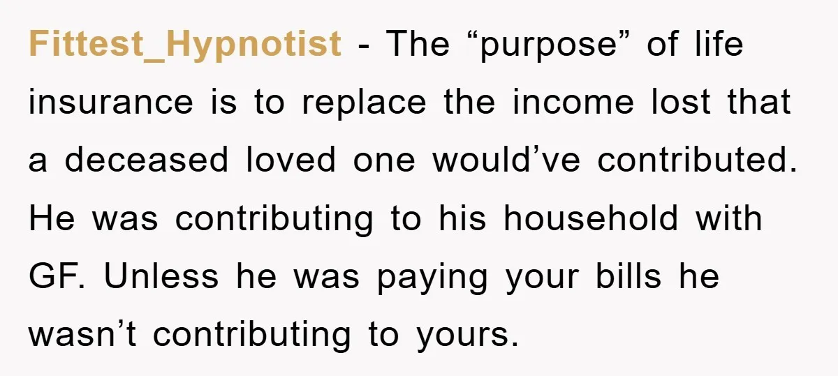 Fittest_Hypnotist - The “purpose” of life insurance is to replace the income lost that a deceased loved one would’ve contributed. He was contributing to his household with GF. Unless he...