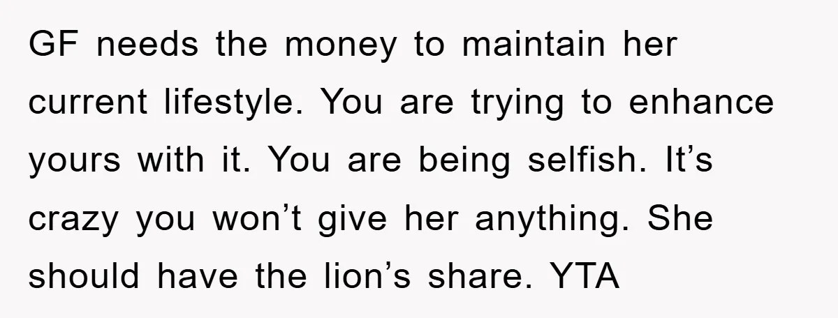 GF needs the money to maintain her current lifestyle. You are trying to enhance yours with it. You are being selfish. It’s crazy you won’t give her anything. She should...