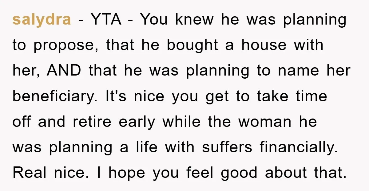 salydra - YTA - You knew he was planning to propose, that he bought a house with her, AND that he was planning to name her beneficiary. It's nice you...