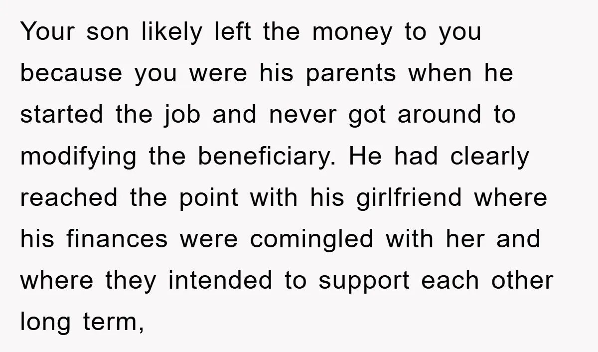 Your son likely left the money to you because you were his parents when he started the job and never got around to modifying the beneficiary. He had clearly reached...