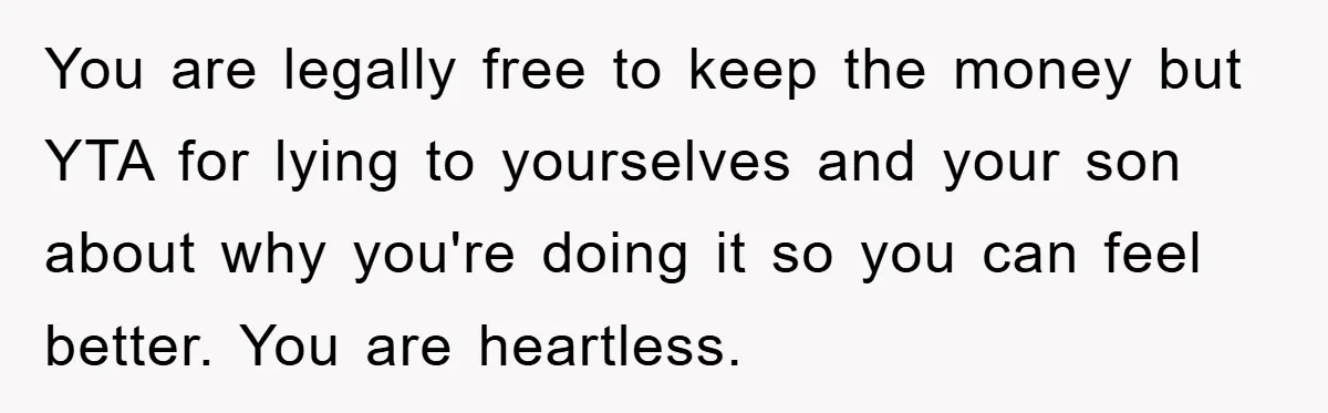 You are legally free to keep the money but YTA for lying to yourselves and your son about why you're doing it so you can feel better. You are heartless.