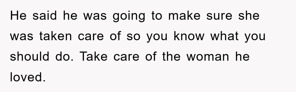 He said he was going to make sure she was taken care of so you know what you should do. Take care of the woman he loved.
