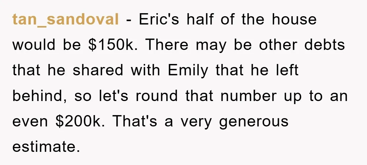 tan_sandoval - Eric's half of the house would be $150k. There may be other debts that he shared with Emily that he left behind, so let's round that number up...