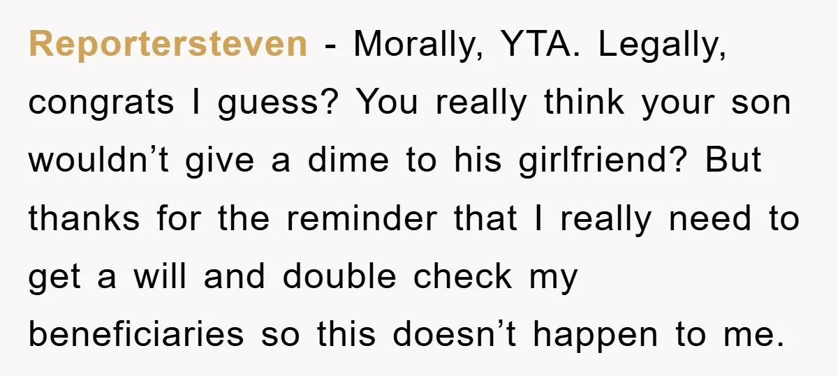 Reportersteven - Morally, YTA. Legally, congrats I guess? You really think your son wouldn’t give a dime to his girlfriend? But thanks for the reminder that I really need to...