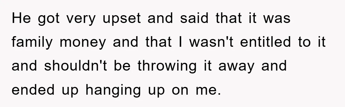He got very upset and said that it was family money and that I wasn't entitled to it and shouldn't be throwing it away and ended up hanging up on...