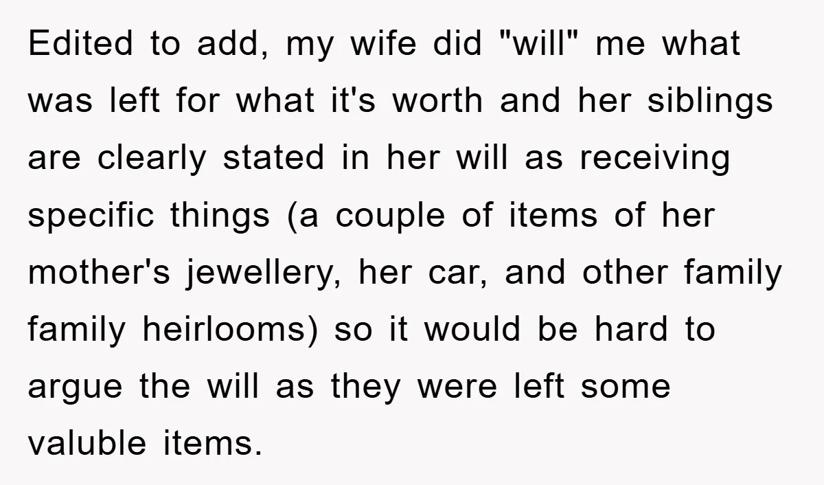 Edited to add, my wife did "will" me what was left for what it's worth and her siblings are clearly stated in her will as receiving specific things (a couple...