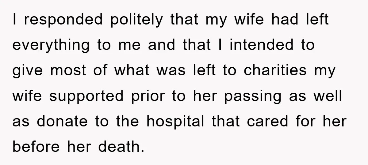 I responded politely that my wife had left everything to me and that I intended to give most of what was left to charities my wife supported prior to her...