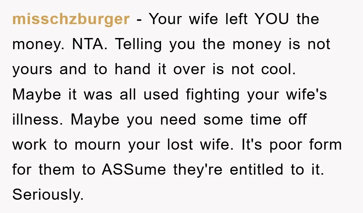 misschzburger − Your wife left YOU the money. NTA. Telling you the money is not yours and to hand it over is not cool. Maybe it was all used fighting...