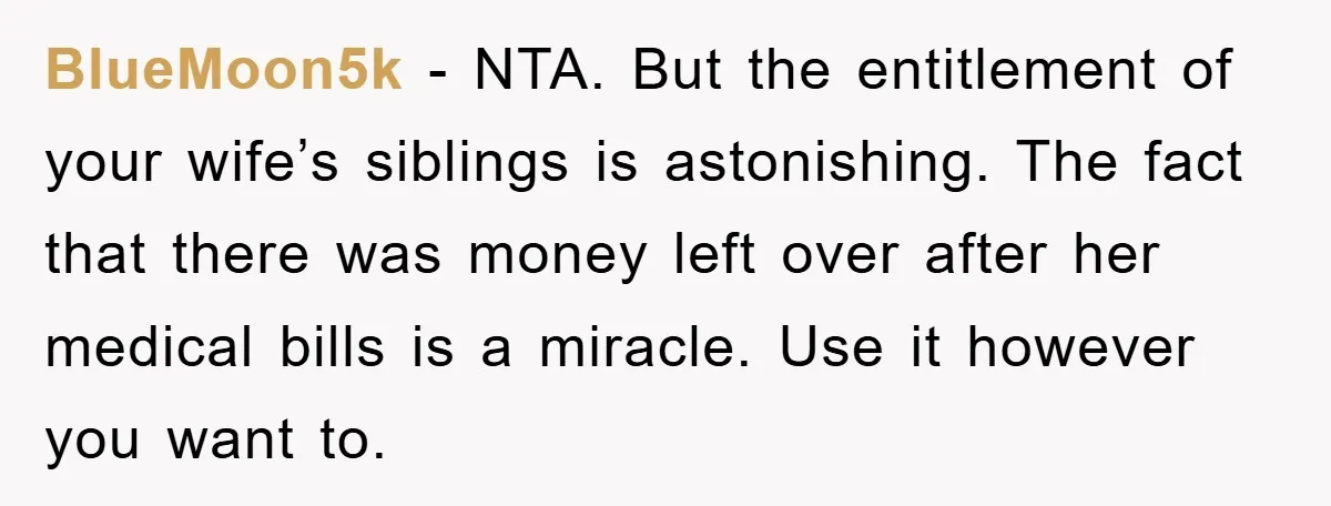 BlueMoon5k − NTA. But the entitlement of your wife’s siblings is astonishing. The fact that there was money left over after her medical bills is a miracle. Use it however...