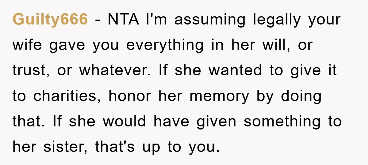 Guilty666 − NTA I'm assuming legally your wife gave you everything in her will, or trust, or whatever. If she wanted to give it to charities, honor her memory by...