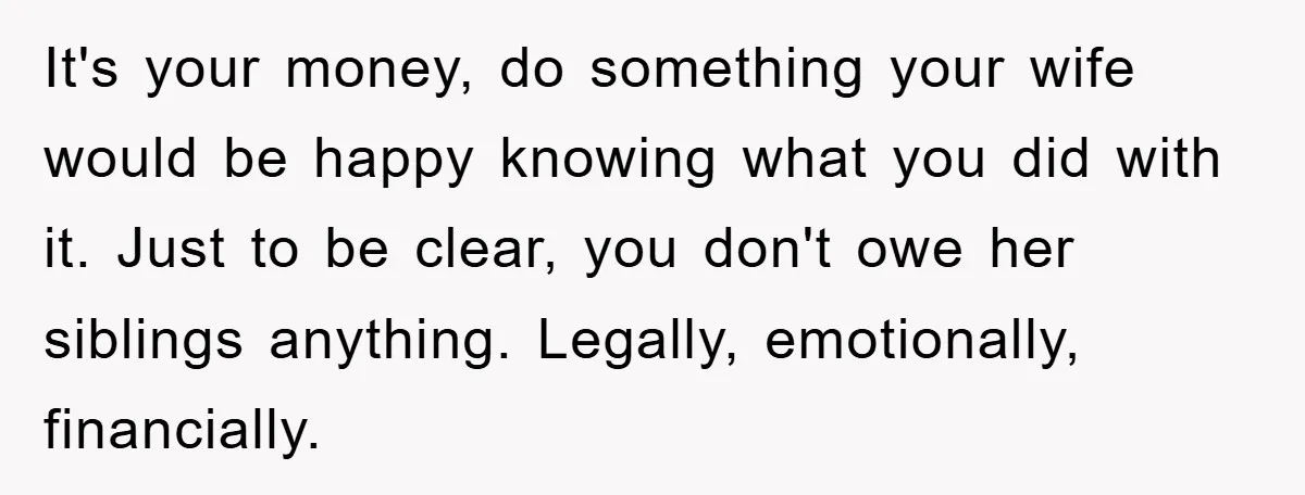 It's your money, do something your wife would be happy knowing what you did with it. Just to be clear, you don't owe her siblings anything. Legally, emotionally, financially.