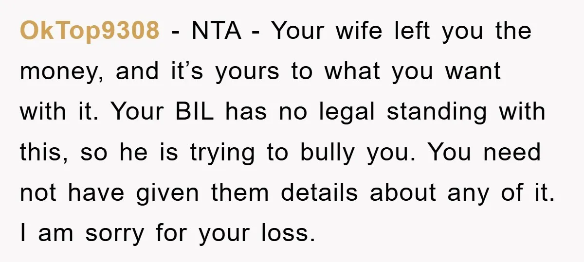OkTop9308 − NTA - Your wife left you the money, and it’s yours to what you want with it. Your BIL has no legal standing with this, so he is...