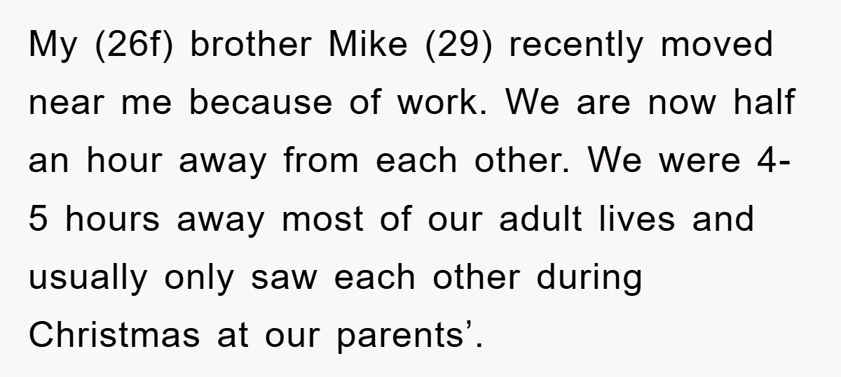 My (26f) brother Mike (29) recently moved near me because of work. We are now half an hour away from each other. We were 4-5 hours away most of our...