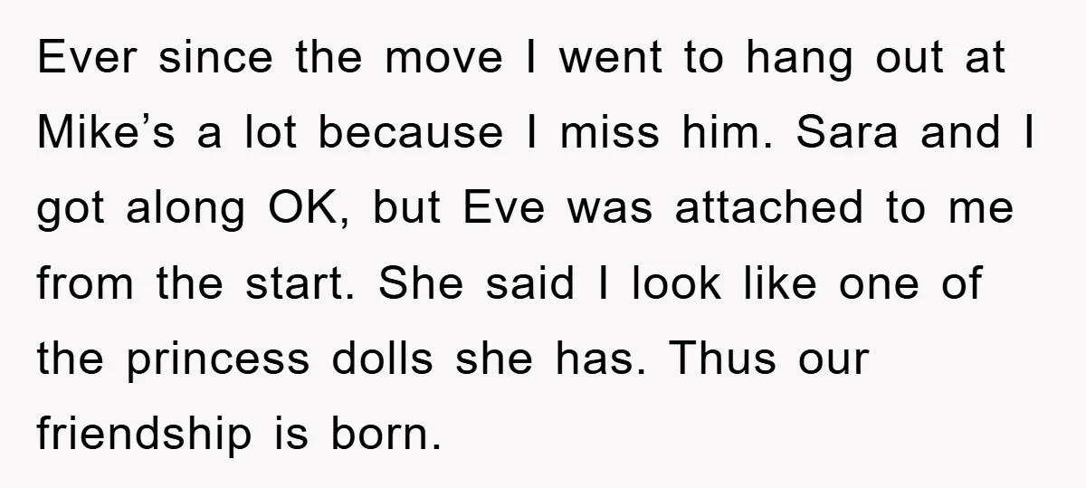 Ever since the move I went to hang out at Mike’s a lot because I miss him. Sara and I got along OK, but Eve was attached to me from...