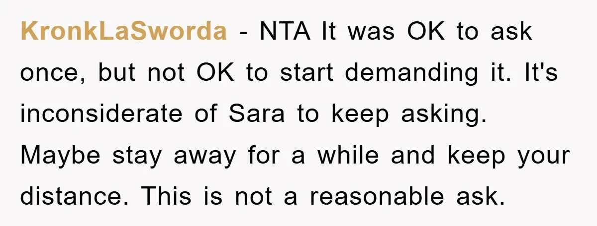 KronkLaSworda − NTA It was OK to ask once, but not OK to start demanding it. It's inconsiderate of Sara to keep asking. Maybe stay away for a while and...